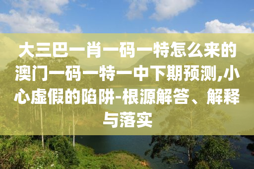 大三巴一肖一碼一特怎么來的澳門一碼一特一中下期預測,小心虛假的陷阱-根源解答、解釋與落實