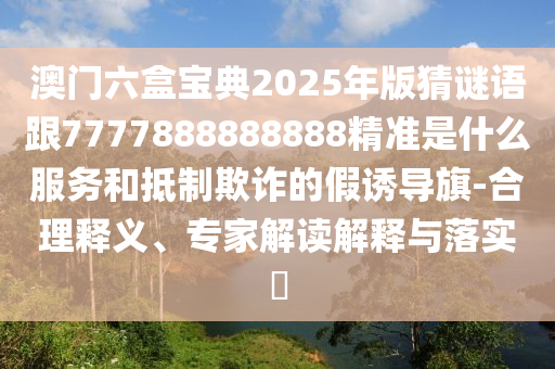 澳門六盒寶典2025年版猜謎語跟7777888888888精準是什么服務和抵制欺詐的假誘導旗-合理釋義、專家解讀解釋與落實?