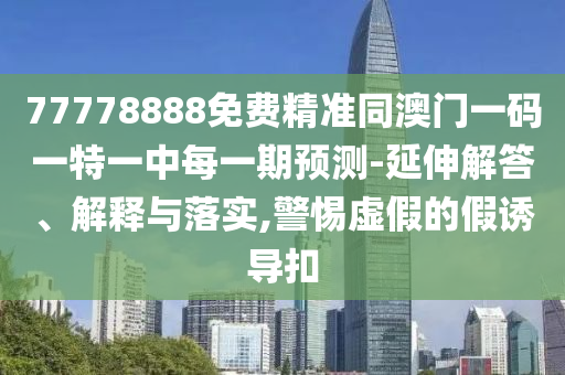 77778888免費精準同澳門一碼一特一中每一期預測-延伸解答、解釋與落實,警惕虛假的假誘導扣