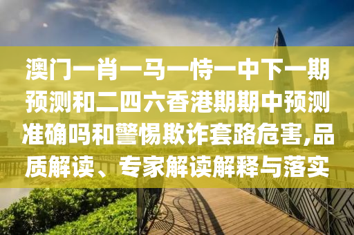澳門一肖一馬一恃一中下一期預(yù)測和二四六香港期期中預(yù)測準(zhǔn)確嗎和警惕欺詐套路危害,品質(zhì)解讀、專家解讀解釋與落實(shí)