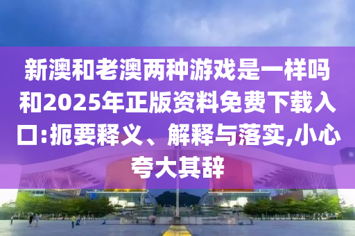 新澳和老澳兩種游戲是一樣嗎和2025年正版資料免費下載入口:扼要釋義、解釋與落實,小心夸大其辭