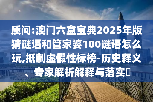 質(zhì)問(wèn):澳門(mén)六盒寶典2025年版猜謎語(yǔ)和管家婆100謎語(yǔ)怎么玩,抵制虛假性標(biāo)榜-歷史釋義、專(zhuān)家解析解釋與落實(shí)?