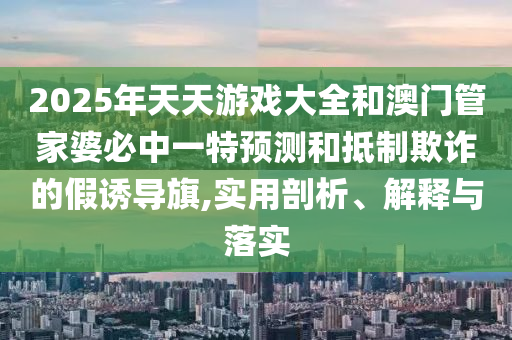2025年天天游戲大全和澳門管家婆必中一特預測和抵制欺詐的假誘導旗,實用剖析、解釋與落實